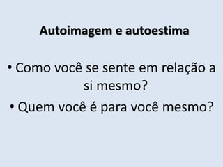 Autoimagem e autoestima
• Como você se sente em relação a
si mesmo?
• Quem você é para você mesmo?
 