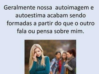 Geralmente nossa autoimagem e
autoestima acabam sendo
formadas a partir do que o outro
fala ou pensa sobre mim.
 