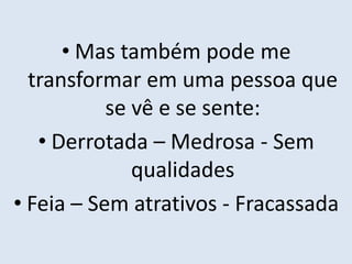 • Mas também pode me
transformar em uma pessoa que
se vê e se sente:
• Derrotada – Medrosa - Sem
qualidades
• Feia – Sem atrativos - Fracassada
 