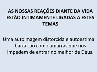 AS NOSSAS REAÇÕES DIANTE DA VIDA
ESTÃO INTIMAMENTE LIGADAS A ESTES
TEMAS
Uma autoimagem distorcida e autoestima
baixa são como amarras que nos
impedem de entrar no melhor de Deus.
 