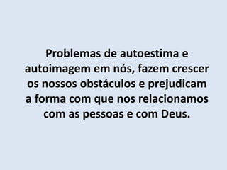Problemas de autoestima e
autoimagem em nós, fazem crescer
os nossos obstáculos e prejudicam
a forma com que nos relacionamos
com as pessoas e com Deus.
 