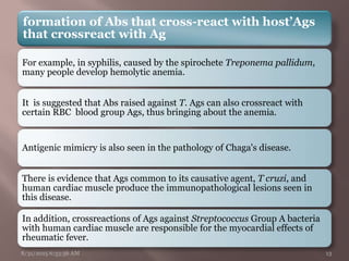 formation of Abs that cross-react with host’Ags
that crossreact with Ag
For example, in syphilis, caused by the spirochete Treponema pallidum,
many people develop hemolytic anemia.
It is suggested that Abs raised against T. Ags can also crossreact with
certain RBC blood group Ags, thus bringing about the anemia.
Antigenic mimicry is also seen in the pathology of Chaga's disease.
There is evidence that Ags common to its causative agent, T cruzi, and
human cardiac muscle produce the immunopathological lesions seen in
this disease.
In addition, crossreactions of Ags against Streptococcus Group A bacteria
with human cardiac muscle are responsible for the myocardial effects of
rheumatic fever.
8/31/2015 6:33:56 AM 13
 