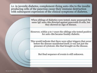 i.e. in juvenile diabetes, complement-fixing auto-Abs to the insulin
producing cells of the pancreas cause their immune destruction
with subsequent expression of the clinical symptoms of diabetes.
When siblings of diabetics were tested, many possessed the
same IgG auto-Abs directed against pancreatic B cells, but
they showed no sign of disease.
However, within 3 to 7 years the siblings who tested positive
for auto-Abs became frankly diabetic.
This would indicate that there were other triggers that occur
before the disease manifested itself; it was not just the
presence of cytotoxic Abs that brought on the disease.
But final sequence of events is still unknown.
8/31/2015 6:33:55 AM 5
 