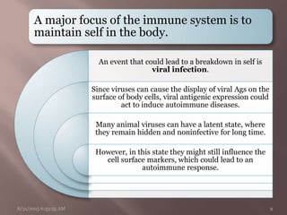 A major focus of the immune system is to
maintain self in the body.
An event that could lead to a breakdown in self is
viral infection.
Since viruses can cause the display of viral Ags on the
surface of body cells, viral antigenic expression could
act to induce autoimmune diseases.
Many animal viruses can have a latent state, where
they remain hidden and noninfective for long time.
However, in this state they might still influence the
cell surface markers, which could lead to an
autoimmune response.
8/31/2015 6:33:55 AM 9
 