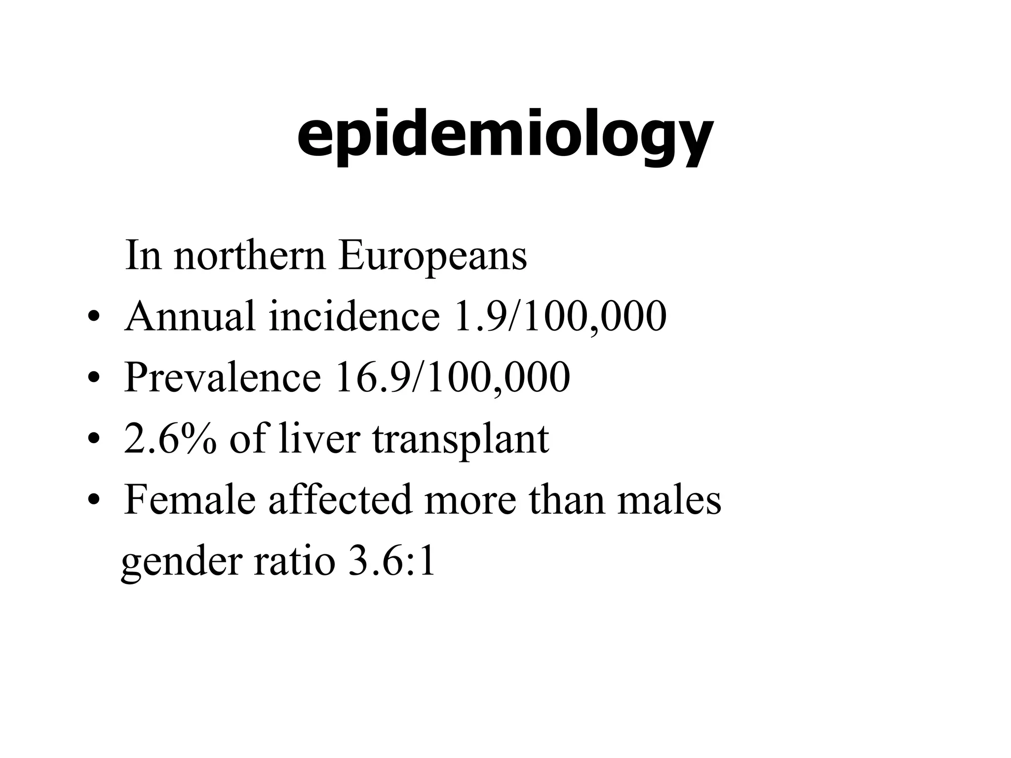 epidemiology In northern Europeans Annual incidence 1.9/100,000 Prevalence 16.9/100,000 2.6% of liver transplant Female affected more than males  gender ratio 3.6:1 