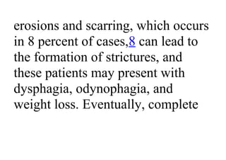 erosions and scarring, which occurs
in 8 percent of cases,8 can lead to
the formation of strictures, and
these patients may present with
dysphagia, odynophagia, and
weight loss. Eventually, complete
 