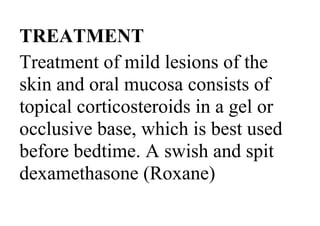 TREATMENT
Treatment of mild lesions of the
skin and oral mucosa consists of
topical corticosteroids in a gel or
occlusive base, which is best used
before bedtime. A swish and spit
dexamethasone (Roxane)
 