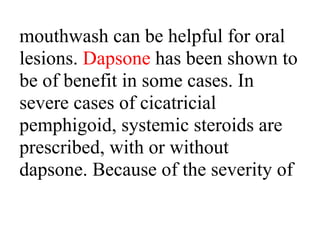 mouthwash can be helpful for oral
lesions. Dapsone has been shown to
be of benefit in some cases. In
severe cases of cicatricial
pemphigoid, systemic steroids are
prescribed, with or without
dapsone. Because of the severity of
 
