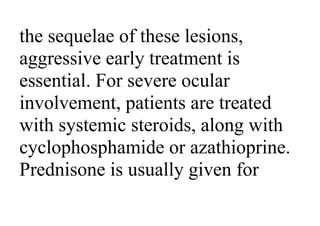 the sequelae of these lesions,
aggressive early treatment is
essential. For severe ocular
involvement, patients are treated
with systemic steroids, along with
cyclophosphamide or azathioprine.
Prednisone is usually given for
 