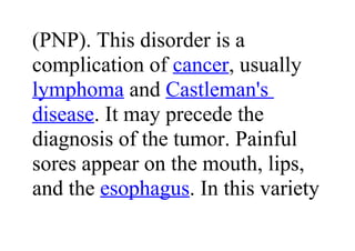 (PNP). This disorder is a
complication of cancer, usually
lymphoma and Castleman's
disease. It may precede the
diagnosis of the tumor. Painful
sores appear on the mouth, lips,
and the esophagus. In this variety
 