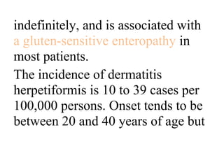 indefinitely, and is associated with
a gluten-sensitive enteropathy in
most patients.
The incidence of dermatitis
herpetiformis is 10 to 39 cases per
100,000 persons. Onset tends to be
between 20 and 40 years of age but
 