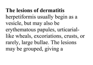 The lesions of dermatitis
herpetiformis usually begin as a
vesicle, but may also be
erythematous papules, urticarial-
like wheals, excoriations, crusts, or
rarely, large bullae. The lesions
may be grouped, giving a
 
