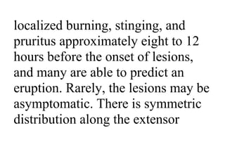 localized burning, stinging, and
pruritus approximately eight to 12
hours before the onset of lesions,
and many are able to predict an
eruption. Rarely, the lesions may be
asymptomatic. There is symmetric
distribution along the extensor
 