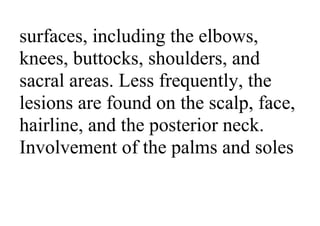 surfaces, including the elbows,
knees, buttocks, shoulders, and
sacral areas. Less frequently, the
lesions are found on the scalp, face,
hairline, and the posterior neck.
Involvement of the palms and soles
 