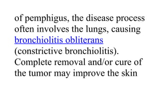 of pemphigus, the disease process
often involves the lungs, causing
bronchiolitis obliterans
(constrictive bronchiolitis).
Complete removal and/or cure of
the tumor may improve the skin
 