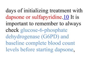 days of initializing treatment with
dapsone or sulfapyridine.10 It is
important to remember to always
check glucose-6-phosphate
dehydrogenase (G6PD) and
baseline complete blood count
levels before starting dapsone,
 