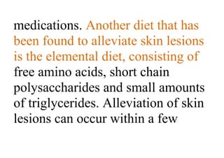 medications. Another diet that has
been found to alleviate skin lesions
is the elemental diet, consisting of
free amino acids, short chain
polysaccharides and small amounts
of triglycerides. Alleviation of skin
lesions can occur within a few
 