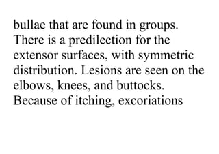 bullae that are found in groups.
There is a predilection for the
extensor surfaces, with symmetric
distribution. Lesions are seen on the
elbows, knees, and buttocks.
Because of itching, excoriations
 