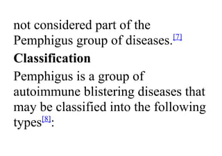not considered part of the
Pemphigus group of diseases.[7]
Classification
Pemphigus is a group of
autoimmune blistering diseases that
may be classified into the following
types[8]
:
 