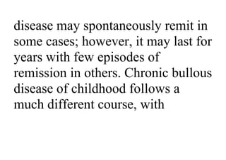 disease may spontaneously remit in
some cases; however, it may last for
years with few episodes of
remission in others. Chronic bullous
disease of childhood follows a
much different course, with
 