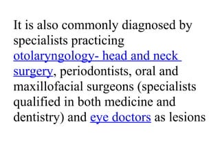 It is also commonly diagnosed by
specialists practicing
otolaryngology- head and neck
surgery, periodontists, oral and
maxillofacial surgeons (specialists
qualified in both medicine and
dentistry) and eye doctors as lesions
 