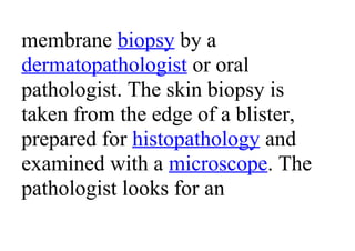 membrane biopsy by a
dermatopathologist or oral
pathologist. The skin biopsy is
taken from the edge of a blister,
prepared for histopathology and
examined with a microscope. The
pathologist looks for an
 