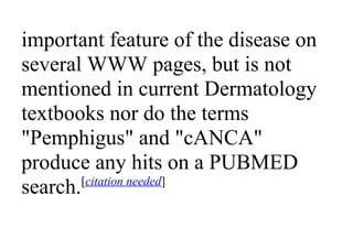 important feature of the disease on
several WWW pages, but is not
mentioned in current Dermatology
textbooks nor do the terms
"Pemphigus" and "cANCA"
produce any hits on a PUBMED
search.[citation needed]
 