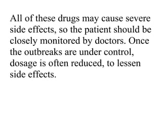 All of these drugs may cause severe
side effects, so the patient should be
closely monitored by doctors. Once
the outbreaks are under control,
dosage is often reduced, to lessen
side effects.
 