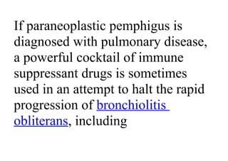 If paraneoplastic pemphigus is
diagnosed with pulmonary disease,
a powerful cocktail of immune
suppressant drugs is sometimes
used in an attempt to halt the rapid
progression of bronchiolitis
obliterans, including
 