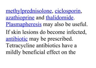 methylprednisolone, ciclosporin,
azathioprine and thalidomide.
Plasmapheresis may also be useful.
If skin lesions do become infected,
antibiotic may be prescribed.
Tetracycline antibiotics have a
mildly beneficial effect on the
 