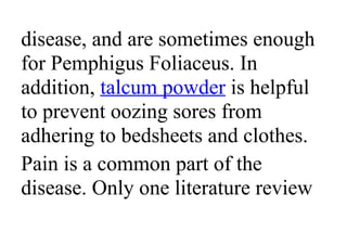 disease, and are sometimes enough
for Pemphigus Foliaceus. In
addition, talcum powder is helpful
to prevent oozing sores from
adhering to bedsheets and clothes.
Pain is a common part of the
disease. Only one literature review
 