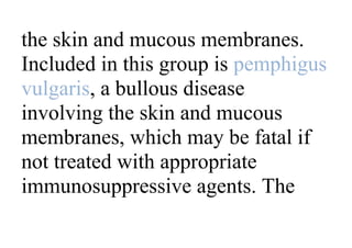 the skin and mucous membranes.
Included in this group is pemphigus
vulgaris, a bullous disease
involving the skin and mucous
membranes, which may be fatal if
not treated with appropriate
immunosuppressive agents. The
 