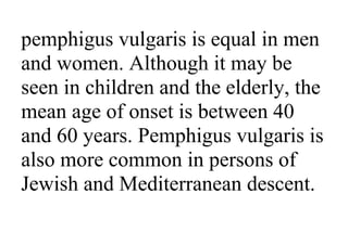 pemphigus vulgaris is equal in men
and women. Although it may be
seen in children and the elderly, the
mean age of onset is between 40
and 60 years. Pemphigus vulgaris is
also more common in persons of
Jewish and Mediterranean descent.
 