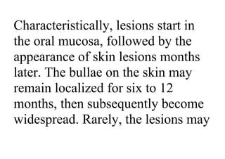 Characteristically, lesions start in
the oral mucosa, followed by the
appearance of skin lesions months
later. The bullae on the skin may
remain localized for six to 12
months, then subsequently become
widespread. Rarely, the lesions may
 