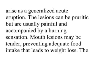 arise as a generalized acute
eruption. The lesions can be pruritic
but are usually painful and
accompanied by a burning
sensation. Mouth lesions may be
tender, preventing adequate food
intake that leads to weight loss. The
 