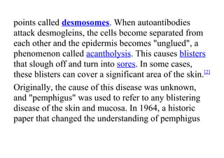 points called desmosomes. When autoantibodies
attack desmogleins, the cells become separated from
each other and the epidermis becomes "unglued", a
phenomenon called acantholysis. This causes blisters
that slough off and turn into sores. In some cases,
these blisters can cover a significant area of the skin.[2]
Originally, the cause of this disease was unknown,
and "pemphigus" was used to refer to any blistering
disease of the skin and mucosa. In 1964, a historic
paper that changed the understanding of pemphigus
 