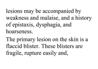 lesions may be accompanied by
weakness and malaise, and a history
of epistaxis, dysphagia, and
hoarseness.
The primary lesion on the skin is a
flaccid blister. These blisters are
fragile, rupture easily and,
 