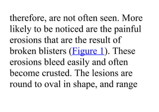 therefore, are not often seen. More
likely to be noticed are the painful
erosions that are the result of
broken blisters (Figure 1). These
erosions bleed easily and often
become crusted. The lesions are
round to oval in shape, and range
 