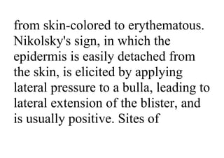 from skin-colored to erythematous.
Nikolsky's sign, in which the
epidermis is easily detached from
the skin, is elicited by applying
lateral pressure to a bulla, leading to
lateral extension of the blister, and
is usually positive. Sites of
 