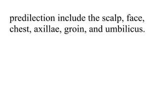 predilection include the scalp, face,
chest, axillae, groin, and umbilicus.
 