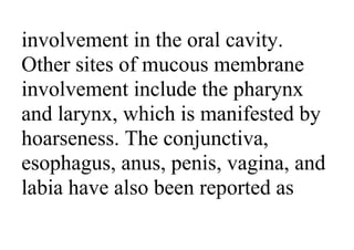 involvement in the oral cavity.
Other sites of mucous membrane
involvement include the pharynx
and larynx, which is manifested by
hoarseness. The conjunctiva,
esophagus, anus, penis, vagina, and
labia have also been reported as
 