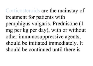 Corticosteroids are the mainstay of
treatment for patients with
pemphigus vulgaris. Prednisone (1
mg per kg per day), with or without
other immunosuppressive agents,
should be initiated immediately. It
should be continued until there is
 
