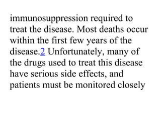immunosuppression required to
treat the disease. Most deaths occur
within the first few years of the
disease.2 Unfortunately, many of
the drugs used to treat this disease
have serious side effects, and
patients must be monitored closely
 