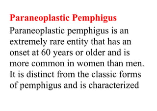 Paraneoplastic Pemphigus
Paraneoplastic pemphigus is an
extremely rare entity that has an
onset at 60 years or older and is
more common in women than men.
It is distinct from the classic forms
of pemphigus and is characterized
 