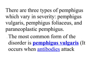 There are three types of pemphigus
which vary in severity: pemphigus
vulgaris, pemphigus foliaceus, and
paraneoplastic pemphigus.
• The most common form of the
disorder is pemphigus vulgaris (It
occurs when antibodies attack
 