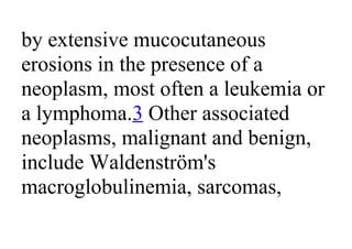 by extensive mucocutaneous
erosions in the presence of a
neoplasm, most often a leukemia or
a lymphoma.3 Other associated
neoplasms, malignant and benign,
include Waldenström's
macroglobulinemia, sarcomas,
 