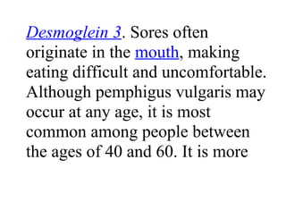 Desmoglein 3. Sores often
originate in the mouth, making
eating difficult and uncomfortable.
Although pemphigus vulgaris may
occur at any age, it is most
common among people between
the ages of 40 and 60. It is more
 