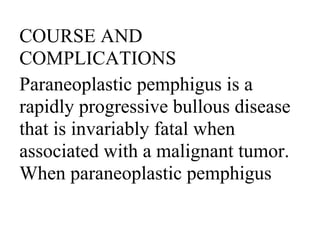 COURSE AND
COMPLICATIONS
Paraneoplastic pemphigus is a
rapidly progressive bullous disease
that is invariably fatal when
associated with a malignant tumor.
When paraneoplastic pemphigus
 