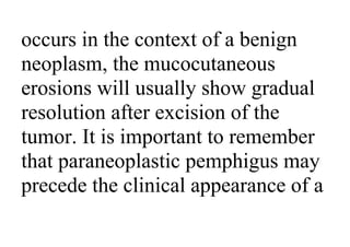 occurs in the context of a benign
neoplasm, the mucocutaneous
erosions will usually show gradual
resolution after excision of the
tumor. It is important to remember
that paraneoplastic pemphigus may
precede the clinical appearance of a
 