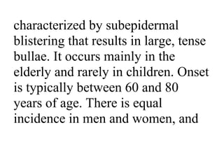 characterized by subepidermal
blistering that results in large, tense
bullae. It occurs mainly in the
elderly and rarely in children. Onset
is typically between 60 and 80
years of age. There is equal
incidence in men and women, and
 